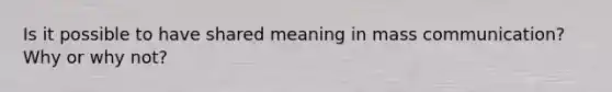 Is it possible to have shared meaning in mass communication? Why or why not?