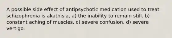 A possible side effect of antipsychotic medication used to treat schizophrenia is akathisia, a) the inability to remain still. b) constant aching of muscles. c) severe confusion. d) severe vertigo.