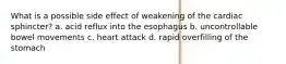 What is a possible side effect of weakening of the cardiac sphincter? a. acid reflux into the esophagus b. uncontrollable bowel movements c. heart attack d. rapid overfilling of the stomach