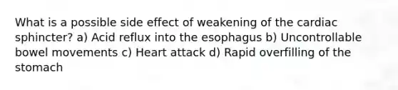 What is a possible side effect of weakening of the cardiac sphincter? a) Acid reflux into the esophagus b) Uncontrollable bowel movements c) Heart attack d) Rapid overfilling of the stomach