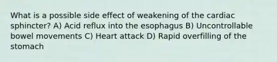 What is a possible side effect of weakening of the cardiac sphincter? A) Acid reflux into the esophagus B) Uncontrollable bowel movements C) Heart attack D) Rapid overfilling of the stomach