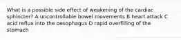 What is a possible side effect of weakening of the cardiac sphincter? A uncontrollable bowel movements B heart attack C acid reflux into the oesophagus D rapid overfilling of the stomach