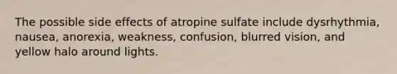 The possible side effects of atropine sulfate include dysrhythmia, nausea, anorexia, weakness, confusion, blurred vision, and yellow halo around lights.