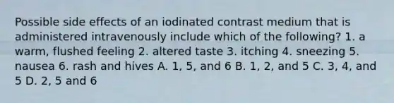 Possible side effects of an iodinated contrast medium that is administered intravenously include which of the following? 1. a warm, flushed feeling 2. altered taste 3. itching 4. sneezing 5. nausea 6. rash and hives A. 1, 5, and 6 B. 1, 2, and 5 C. 3, 4, and 5 D. 2, 5 and 6