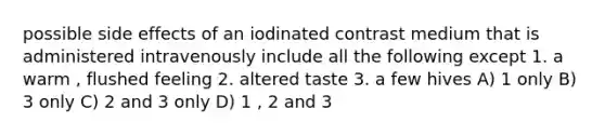 possible side effects of an iodinated contrast medium that is administered intravenously include all the following except 1. a warm , flushed feeling 2. altered taste 3. a few hives A) 1 only B) 3 only C) 2 and 3 only D) 1 , 2 and 3