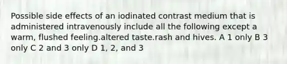 Possible side effects of an iodinated contrast medium that is administered intravenously include all the following except a warm, flushed feeling.altered taste.rash and hives. A 1 only B 3 only C 2 and 3 only D 1, 2, and 3