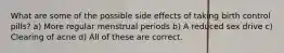 What are some of the possible side effects of taking birth control pills? a) More regular menstrual periods b) A reduced sex drive c) Clearing of acne d) All of these are correct.