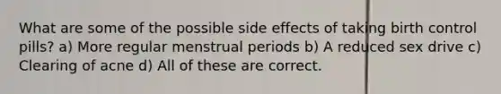 What are some of the possible side effects of taking birth control pills? a) More regular menstrual periods b) A reduced sex drive c) Clearing of acne d) All of these are correct.