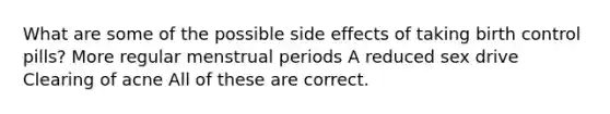 What are some of the possible side effects of taking birth control pills? More regular menstrual periods A reduced sex drive Clearing of acne All of these are correct.