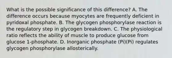 What is the possible significance of this difference? A. The difference occurs because myocytes are frequently deficient in pyridoxal phosphate. B. The glycogen phosphorylase reaction is the regulatory step in glycogen breakdown. C. The physiological ratio reflects the ability of muscle to produce glucose from glucose 1‑phosphate. D. Inorganic phosphate (Pi)(Pi) regulates glycogen phosphorylase allosterically.