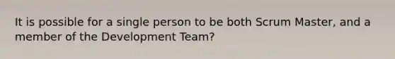 It is possible for a single person to be both Scrum Master, and a member of the Development Team?