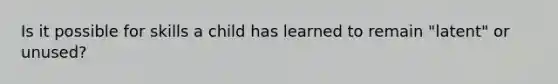 Is it possible for skills a child has learned to remain "latent" or unused?