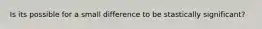 Is its possible for a small difference to be stastically significant?