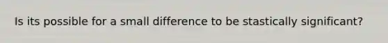 Is its possible for a small difference to be stastically significant?