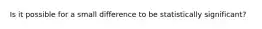 Is it possible for a small difference to be statistically significant?