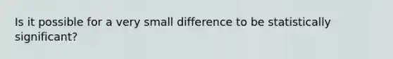 Is it possible for a very small difference to be statistically significant?