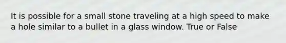 It is possible for a small stone traveling at a high speed to make a hole similar to a bullet in a glass window. True or False