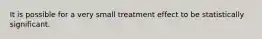 It is possible for a very small treatment effect to be statistically significant.