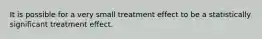 It is possible for a very small treatment effect to be a statistically significant treatment effect.