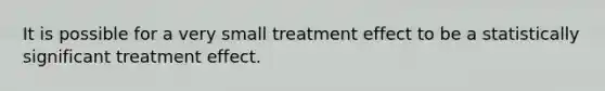 It is possible for a very small treatment effect to be a statistically significant treatment effect.