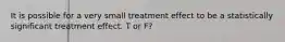 It is possible for a very small treatment effect to be a statistically significant treatment effect. T or F?