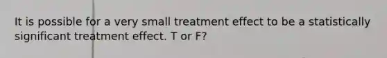 It is possible for a very small treatment effect to be a statistically significant treatment effect. T or F?