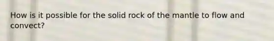 How is it possible for the solid rock of the mantle to flow and convect?