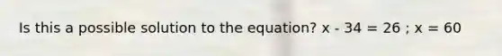 Is this a possible solution to the equation? x - 34 = 26 ; x = 60