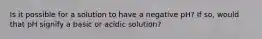 Is it possible for a solution to have a negative pH? If so, would that pH signify a basic or acidic solution?