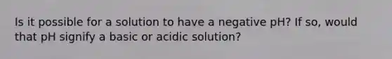 Is it possible for a solution to have a negative pH? If so, would that pH signify a basic or acidic solution?