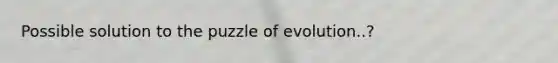 Possible solution to the puzzle of evolution..?