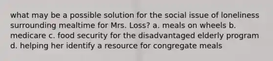 what may be a possible solution for the social issue of loneliness surrounding mealtime for Mrs. Loss? a. meals on wheels b. medicare c. food security for the disadvantaged elderly program d. helping her identify a resource for congregate meals