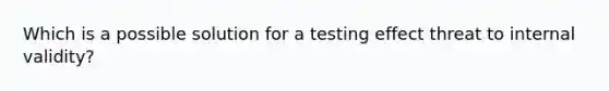 Which is a possible solution for a testing effect threat to internal validity?