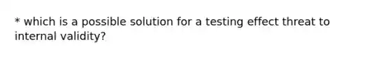 * which is a possible solution for a testing effect threat to internal validity?