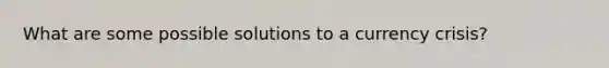 What are some possible solutions to a currency crisis?