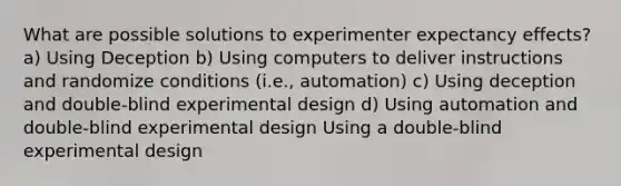 What are possible solutions to experimenter expectancy effects? a) Using Deception b) Using computers to deliver instructions and randomize conditions (i.e., automation) c) Using deception and double-blind experimental design d) Using automation and double-blind experimental design Using a double-blind experimental design