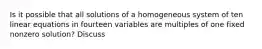 Is it possible that all solutions of a homogeneous system of ten linear equations in fourteen variables are multiples of one fixed nonzero​ solution? Discuss