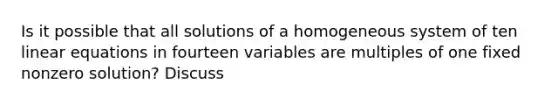 Is it possible that all solutions of a homogeneous system of ten linear equations in fourteen variables are multiples of one fixed nonzero​ solution? Discuss