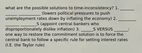 what are the possible solutions to time-inconsistency? 1. _______ ______ ___________ (lowers political pressures to push unemployment rates down by inflating the economy) 2. _________ _______ ________S (appoint central bankers who disproportionately dislike inflation) 3. ______S VERSUS _______: one way to restore the commitment solution is to force the central bank to follow a specific rule for setting interest rates (I.E. the Taylor rule)