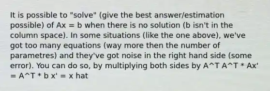 It is possible to "solve" (give the best answer/estimation possible) of Ax = b when there is no solution (b isn't in the column space). In some situations (like the one above), we've got too many equations (way more then the number of parametres) and they've got noise in the right hand side (some error). You can do so, by multiplying both sides by A^T A^T * Ax' = A^T * b x' = x hat