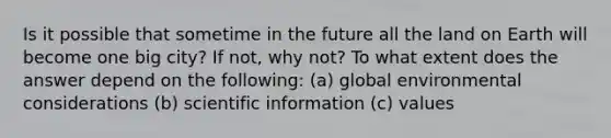 Is it possible that sometime in the future all the land on Earth will become one big city? If not, why not? To what extent does the answer depend on the following: (a) global environmental considerations (b) scientific information (c) values