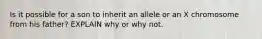 Is it possible for a son to inherit an allele or an X chromosome from his father? EXPLAIN why or why not.