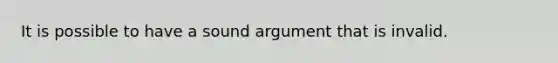 It is possible to have a sound argument that is invalid.