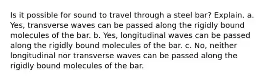 Is it possible for sound to travel through a steel bar? Explain. a. Yes, transverse waves can be passed along the rigidly bound molecules of the bar. b. Yes, longitudinal waves can be passed along the rigidly bound molecules of the bar. c. No, neither longitudinal nor transverse waves can be passed along the rigidly bound molecules of the bar.