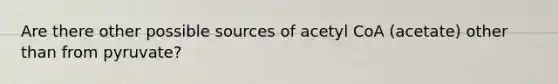 Are there other possible sources of acetyl CoA (acetate) other than from pyruvate?