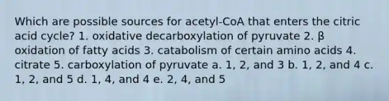 Which are possible sources for acetyl-CoA that enters the citric acid cycle? 1. oxidative decarboxylation of pyruvate 2. β oxidation of fatty acids 3. catabolism of certain amino acids 4. citrate 5. carboxylation of pyruvate a. 1, 2, and 3 b. 1, 2, and 4 c. 1, 2, and 5 d. 1, 4, and 4 e. 2, 4, and 5