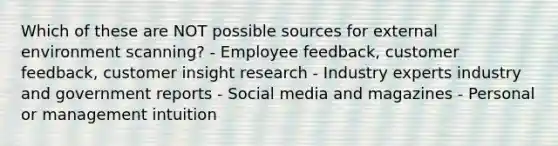 Which of these are NOT possible sources for external environment scanning? - Employee feedback, customer feedback, customer insight research - Industry experts industry and government reports - Social media and magazines - Personal or management intuition