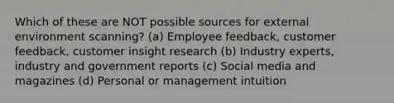 Which of these are NOT possible sources for external environment scanning? (a) Employee feedback, customer feedback, customer insight research (b) Industry experts, industry and government reports (c) Social media and magazines (d) Personal or management intuition