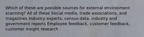 Which of these are possible sources for external environment scanning? All of these Social media, trade associations, and magazines Industry experts, census data, industry and government reports Employee feedback, customer feedback, customer insight research