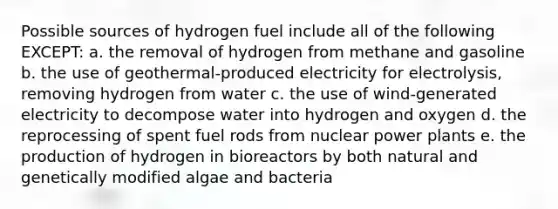 Possible sources of hydrogen fuel include all of the following EXCEPT: a. the removal of hydrogen from methane and gasoline b. the use of geothermal-produced electricity for electrolysis, removing hydrogen from water c. the use of wind-generated electricity to decompose water into hydrogen and oxygen d. the reprocessing of spent fuel rods from nuclear power plants e. the production of hydrogen in bioreactors by both natural and genetically modified algae and bacteria